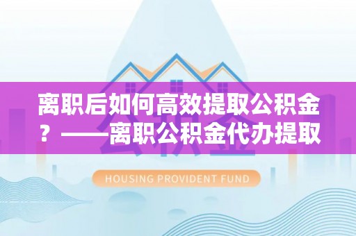 新兴离职后如何高效提取公积金？——离职公积金代办提取全流程解析