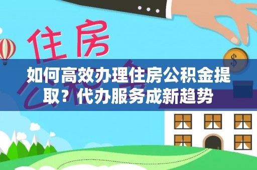 新兴如何高效办理住房公积金提取？代办服务成新趋势