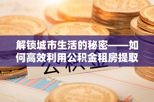 新兴解锁城市生活的秘密——如何高效利用公积金租房提取政策优化居住体验