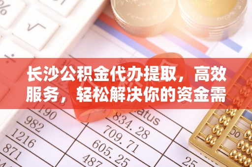 新兴长沙公积金代办提取，高效服务，轻松解决你的资金需求