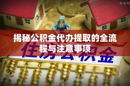 新兴揭秘公积金代办提取的全流程与注意事项