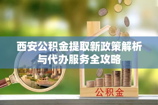 新兴西安公积金提取新政策解析与代办服务全攻略