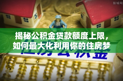新兴揭秘公积金贷款额度上限，如何最大化利用你的住房梦？