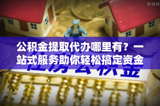 新兴公积金提取代办哪里有？一站式服务助你轻松搞定资金难题