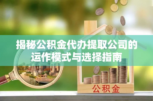新兴揭秘公积金代办提取公司的运作模式与选择指南