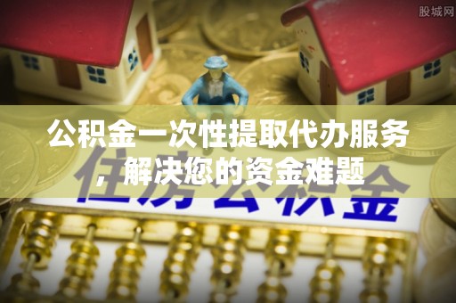 新兴公积金一次性提取代办服务，解决您的资金难题