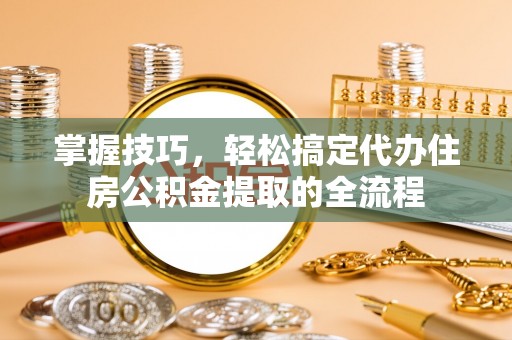 新兴掌握技巧，轻松搞定代办住房公积金提取的全流程