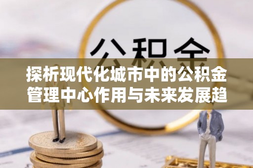 新兴探析现代化城市中的公积金管理中心作用与未来发展趋势
