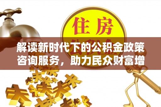 新兴解读新时代下的公积金政策咨询服务，助力民众财富增值与安居梦想