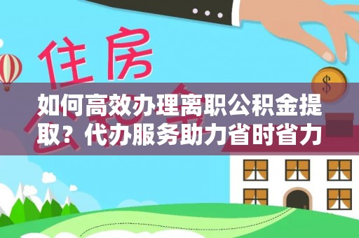 新兴如何高效办理离职公积金提取？代办服务助力省时省力
