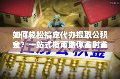 新兴如何轻松搞定代办提取公积金？一站式指南助你省时省心