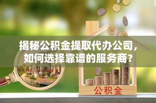 新兴揭秘公积金提取代办公司，如何选择靠谱的服务商？