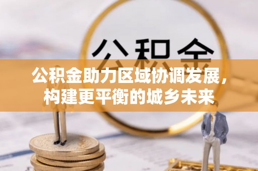 新兴公积金助力区域协调发展，构建更平衡的城乡未来
