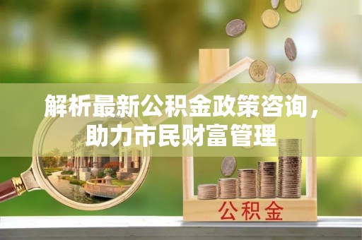新兴解析最新公积金政策咨询，助力市民财富管理