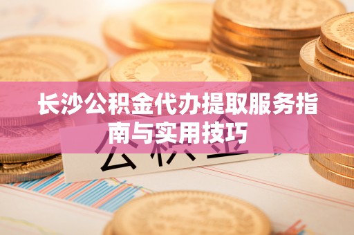 新兴长沙公积金代办提取服务指南与实用技巧