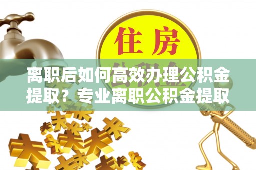 新兴离职后如何高效办理公积金提取？专业离职公积金提取代办服务指南