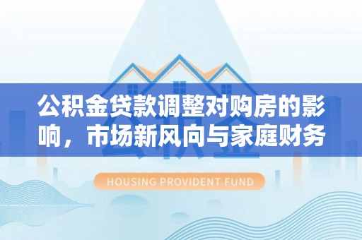 新兴公积金贷款调整对购房的影响，市场新风向与家庭财务规划