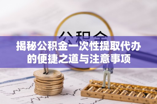 新兴揭秘公积金一次性提取代办的便捷之道与注意事项