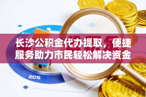 新兴长沙公积金代办提取，便捷服务助力市民轻松解决资金需求