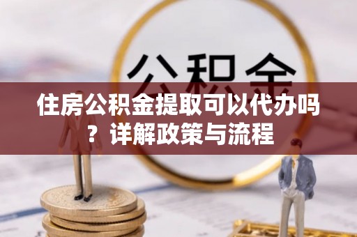新兴住房公积金提取可以代办吗？详解政策与流程
